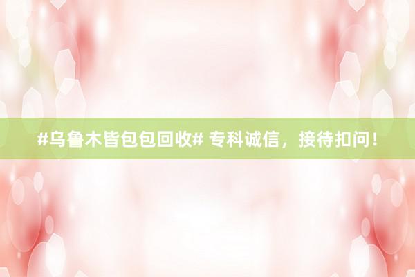 #乌鲁木皆包包回收# 专科诚信，接待扣问！